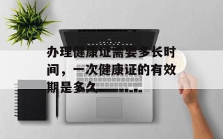办理健康证需要多长时间，一次健康证的有效期是多久