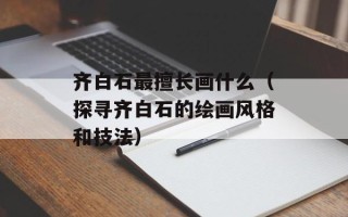 齐白石最擅长画什么（探寻齐白石的绘画风格和技法）