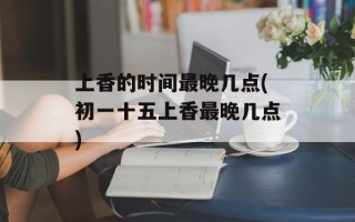 上香的时间最晚几点(初一十五上香最晚几点)