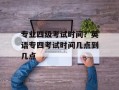专业四级考试时间？英语专四考试时间几点到几点