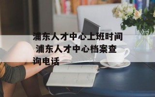 浦东人才中心上班时间 浦东人才中心档案查询电话