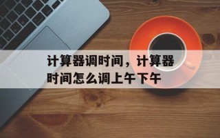 计算器调时间，计算器时间怎么调上午下午