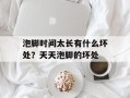 泡脚时间太长有什么坏处？天天泡脚的坏处
