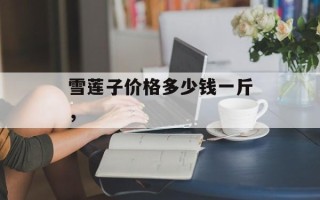 雪莲子价格多少钱一斤，