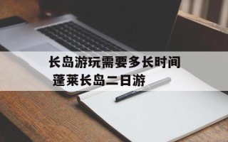 长岛游玩需要多长时间 蓬莱长岛二日游