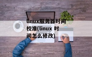 linux服务器时间校准(linux 时间怎么修改)