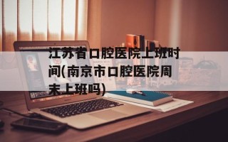 江苏省口腔医院上班时间(南京市口腔医院周末上班吗)