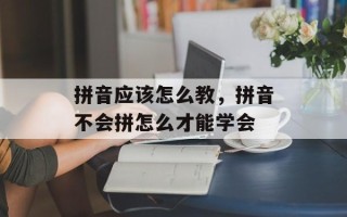 拼音应该怎么教，拼音不会拼怎么才能学会