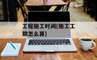 工程施工时间(施工工期怎么算)