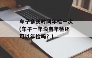 车子多长时间年检一次(车子一年没有年检还可以年检吗？)