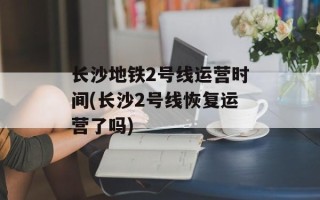 长沙地铁2号线运营时间(长沙2号线恢复运营了吗)