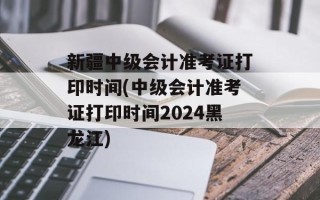 新疆中级会计准考证打印时间(中级会计准考证打印时间2024黑龙江)