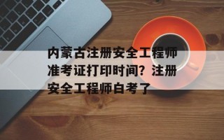 内蒙古注册安全工程师准考证打印时间？注册安全工程师白考了