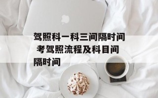 驾照科一科三间隔时间 考驾照流程及科目间隔时间