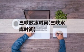 三峡放水时间(三峡水库时间)