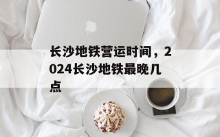 长沙地铁营运时间，2024长沙地铁最晚几点