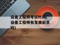 设备工程师考试时间(设备工程师有发展前景吗)