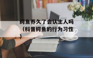 鳄鱼养久了会认主人吗（科普鳄鱼的行为习性）