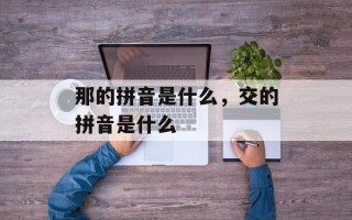 那的拼音是什么，交的拼音是什么