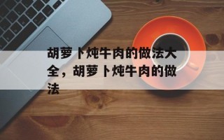 胡萝卜炖牛肉的做法大全，胡萝卜炖牛肉的做法