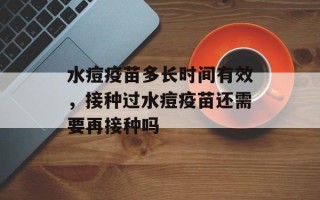 水痘疫苗多长时间有效，接种过水痘疫苗还需要再接种吗
