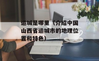 运城是哪里（介绍中国山西省运城市的地理位置和特色）