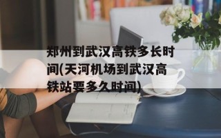 郑州到武汉高铁多长时间(天河机场到武汉高铁站要多久时间)