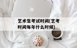 艺术生考试时间(艺考时间每年什么时候)
