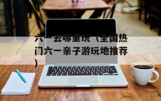 六一去哪里玩（全国热门六一亲子游玩地推荐）