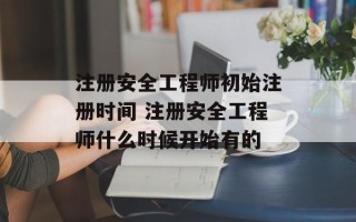 注册安全工程师初始注册时间 注册安全工程师什么时候开始有的