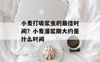 小麦打吸浆虫的最佳时间？小麦灌浆期大约是什么时间