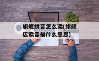 旗舰拼音怎么读(旗舰店读音是什么意思)