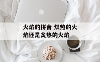 火焰的拼音 炽热的火焰还是炙热的火焰