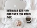 短效胰岛素起效时间(血糖达到多少需要打胰岛素)
