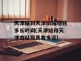 天津站到天津南站地铁多长时间(天津站和天津南站距离有多远)