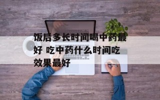 饭后多长时间喝中药最好 吃中药什么时间吃效果最好