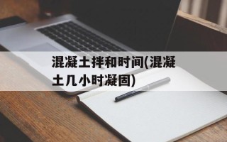混凝土拌和时间(混凝土几小时凝固)
