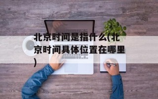 北京时间是指什么(北京时间具 *** 置在哪里)