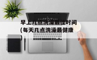 早上几点洗澡最佳时间(每天几点洗澡最健康)