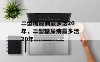 二型糖尿病最多活20年，二型糖尿病最多活20年