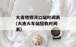 大连地铁河口站时间表(大连火车站轻轨时间表)