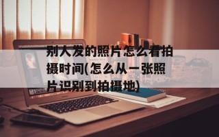 别人发的照片怎么看拍摄时间(怎么从一张照片识别到拍摄地)