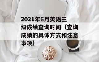 2021年6月英语三级成绩查询时间（查询成绩的具体方式和注意事项）