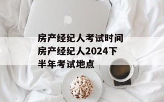房产经纪人考试时间 房产经纪人2024下半年考试地点