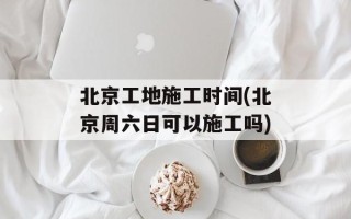 北京工地施工时间(北京周六日可以施工吗)