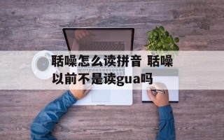 聒噪怎么读拼音 聒噪以前不是读gua吗