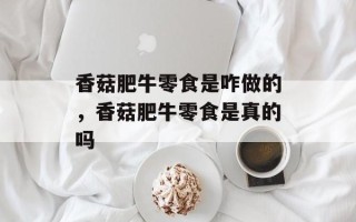 香菇肥牛零食是咋做的，香菇肥牛零食是真的吗