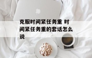 克服时间紧任务重 时间紧任务重的套话怎么说