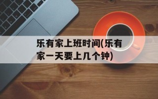 乐有家上班时间(乐有家一天要上几个钟)