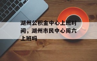 湖州公积金中心上班时间，湖州市民中心周六上班吗
